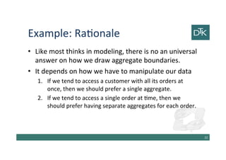 Example: Rationale
• Like most thinks in modeling, there is no an universal
answer on how we draw aggregate boundaries.
• It depends on how we have to manipulate our data
1. If we tend to access a customer with all its orders at
once, then we should prefer a single aggregate.
2. If we tend to access a single order at time, then we
should prefer having separate aggregates for each order.
23
 