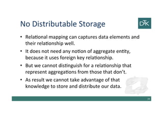 No Distributable Storage
• Relational mapping can captures data elements and
their relationship well.
• It does not need any notion of aggregate entity,
because it uses foreign key relationship.
• But we cannot distinguish for a relationship that
represent aggregations from those that don’t.
• As result we cannot take advantage of that
knowledge to store and distribute our data.
25
 