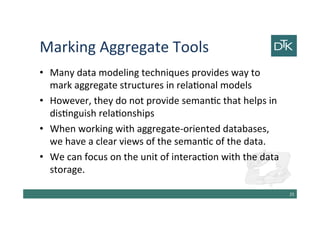 Marking Aggregate Tools
• Many data modeling techniques provides way to
mark aggregate structures in relational models
• However, they do not provide semantic that helps in
distinguish relationships
• When working with aggregate-oriented databases,
we have a clear view of the semantic of the data.
• We can focus on the unit of interaction with the data
storage.
26
 