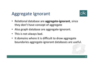 Aggregate Ignorant
• Relational database are aggregate-ignorant, since
they don’t have concept of aggregate
• Also graph database are aggregate-ignorant.
• This is not always bad.
• In domains where it is difficult to draw aggregate
boundaries aggregate-ignorant databases are useful.
27
 