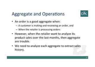 Aggregate and Operations
• An order is a good aggregate when:
– A customer is making and reviewing an order, and
– When the retailer is processing orders
• However, when the retailer want to analyze its
product sales over the last months, then aggregate
are trouble.
• We need to analyze each aggregate to extract sales
history.
28
 