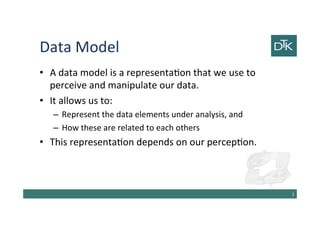 Data Model
• A data model is a representation that we use to
perceive and manipulate our data.
• It allows us to:
– Represent the data elements under analysis, and
– How these are related to each others
• This representation depends on our perception.
3
 