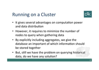 Running on a Cluster
• It gives several advantages on computation power
and data distribution
• However, it requires to minimize the number of
nodes to query when gathering data
• By explicitly including aggregates, we give the
database an important view of which information
should be stored together
• But, still we have the problem on querying historical
data, do we have any solution?
30
 
