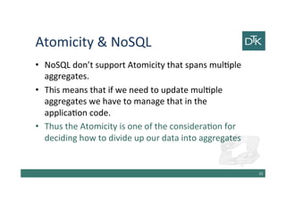 Atomicity & NoSQL
• NoSQL don’t support Atomicity that spans multiple
aggregates.
• This means that if we need to update multiple
aggregates we have to manage that in the
application code.
• Thus the Atomicity is one of the consideration for
deciding how to divide up our data into aggregates
34
 