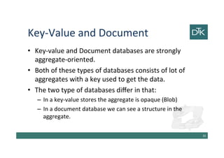 Key-Value and Document
• Key-value and Document databases are strongly
aggregate-oriented.
• Both of these types of databases consists of lot of
aggregates with a key used to get the data.
• The two type of databases differ in that:
– In a key-value stores the aggregate is opaque (Blob)
– In a document database we can see a structure in the
aggregate.
36
 