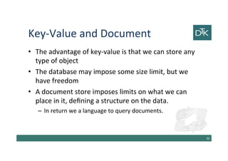 Key-Value and Document
• The advantage of key-value is that we can store any
type of object
• The database may impose some size limit, but we
have freedom
• A document store imposes limits on what we can
place in it, defining a structure on the data.
– In return we a language to query documents.
37
 