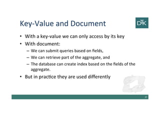 Key-Value and Document
• With a key-value we can only access by its key
• With document:
– We can submit queries based on fields,
– We can retrieve part of the aggregate, and
– The database can create index based on the fields of the
aggregate.
• But in practice they are used differently
38
 