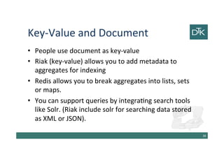 Key-Value and Document
• People use document as key-value
• Riak (key-value) allows you to add metadata to
aggregates for indexing
• Redis allows you to break aggregates into lists, sets
or maps.
• You can support queries by integrating search tools
like Solr. (Riak include solr for searching data stored
as XML or JSON).
39
 