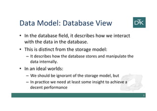Data Model: Database View
• In the database field, it describes how we interact
with the data in the database.
• This is distinct from the storage model:
– It describes how the database stores and manipulate the
data internally.
• In an ideal worlds:
– We should be ignorant of the storage model, but
– In practice we need at least some insight to achieve a
decent performance
4
 