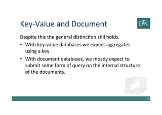 Key-Value and Document
Despite this the general distinction still holds.
•With key-value databases we expect aggregates using
a key
•With document databases, we mostly expect to
submit some form of query on the internal structure of
the documents.
40
 