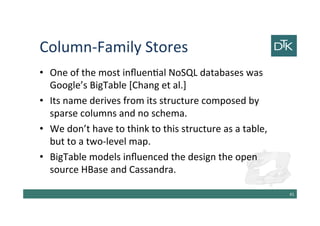 Column-Family Stores
• One of the most influential NoSQL databases was
Google’s BigTable [Chang et al.]
• Its name derives from its structure composed by
sparse columns and no schema.
• We don’t have to think to this structure as a table,
but to a two-level map.
• BigTable models influenced the design the open
source HBase and Cassandra.
42
 