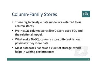 Column-Family Stores
• These BigTable-style data model are referred to as
column stores.
• Pre-NoSQL column stores like C-Store used SQL and
the relational model.
• What make NoSQL columns store different is how
physically they store data.
• Most databases has rows as unit of storage, which
helps in writing performances
43
 