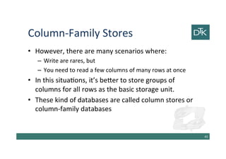 Column-Family Stores
• However, there are many scenarios where:
– Write are rares, but
– You need to read a few columns of many rows at once
• In this situations, it’s better to store groups of
columns for all rows as the basic storage unit.
• These kind of databases are called column stores or
column-family databases
44
 
