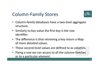 Column-Family Stores
• Column-family databases have a two-level aggregate
structure.
• Similarly to key-value the first key is the row
identifier.
• The difference is that retrieving a key return a Map
of more detailed values.
• These second-level values are defined to as columns.
• Fixing a row we can access to all the column-families
or to a particular element.
45
 