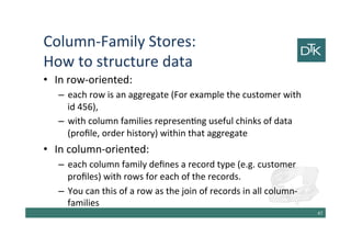 Column-Family Stores:
How to structure data
• In row-oriented:
– each row is an aggregate (For example the customer with
id 456),
– with column families representing useful chunks of data
(profile, order history) within that aggregate
• In column-oriented:
– each column family defines a record type (e.g. customer
profiles) with rows for each of the records.
– You can this of a row as the join of records in all column-
families
48
 