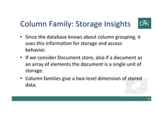 Column Family: Storage Insights
• Since the database knows about column grouping, it
uses this information for storage and access
behavior.
• If we consider Document store, also if a document as
an array of elements the document is a single unit of
storage.
• Column families give a two-level dimension of stored
data.
49
 