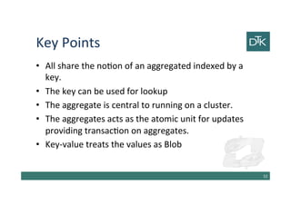 Key Points
• All share the notion of an aggregated indexed by a
key.
• The key can be used for lookup
• The aggregate is central to running on a cluster.
• The aggregates acts as the atomic unit for updates
providing transaction on aggregates.
• Key-value treats the values as Blob
53
 