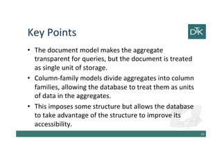 Key Points
• The document model makes the aggregate
transparent for queries, but the document is treated
as single unit of storage.
• Column-family models divide aggregates into column
families, allowing the database to treat them as units
of data in the aggregates.
• This imposes some structure but allows the database
to take advantage of the structure to improve its
accessibility.
54
 
