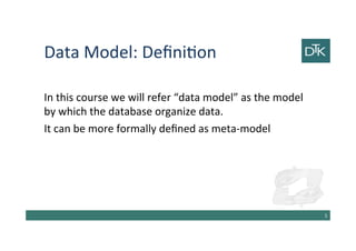 Data Model: Definition
In this course we will refer “data model” as the model
by which the database organize data.
It can be more formally defined as meta-model
6
 