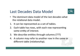 Last Decades Data Model
• The dominant data model of the last decades what
the relational data model.
1. It can be represented as a set of tables.
2. Each table has rows, with each row representing
some entity of interest.
3. We describe entities through columns (???)
4. A column may refer to another row in the same or
different table (relationship).
7
 