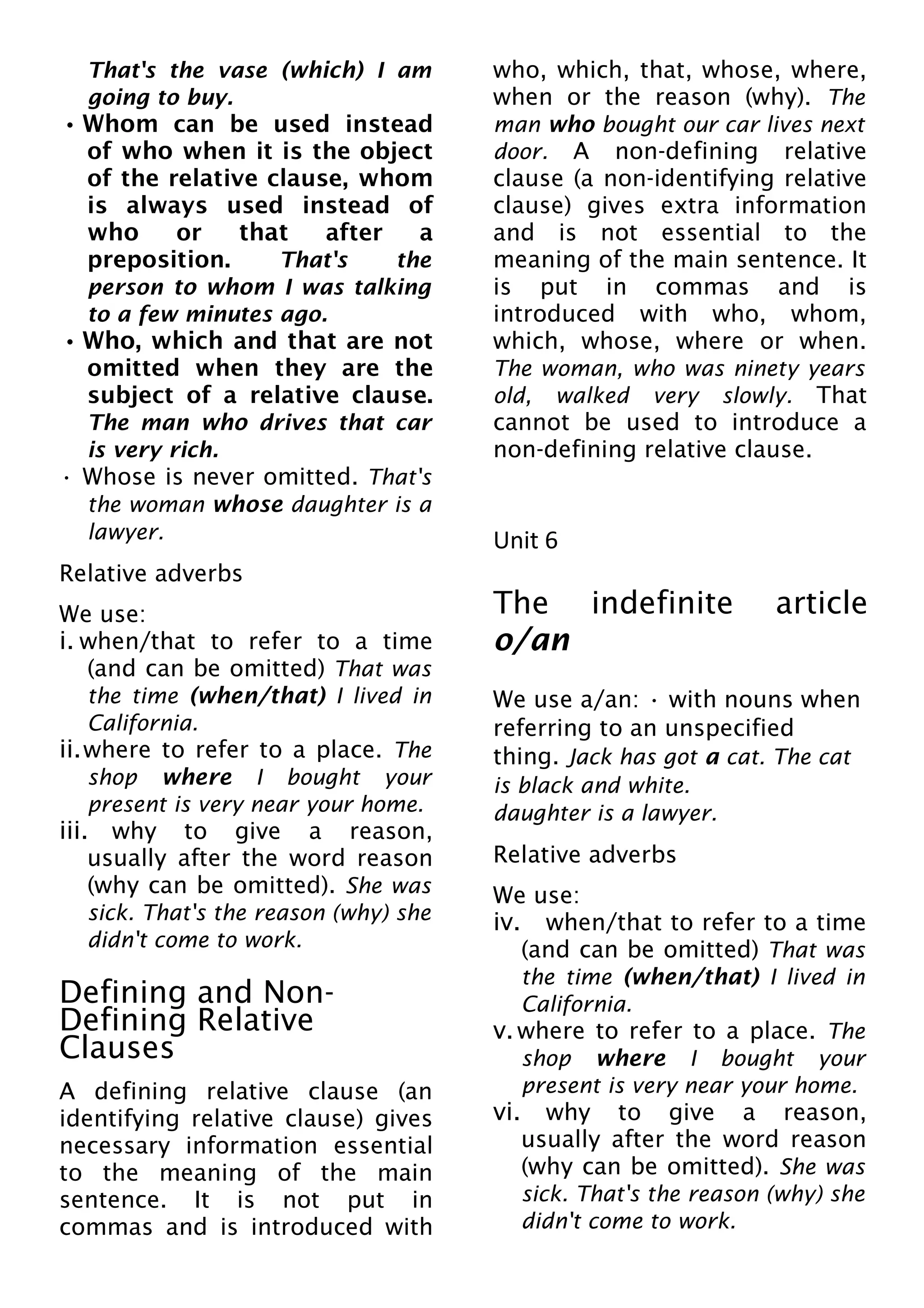 That's the vase (which) I am
going to buy.
• Whom can be used instead
of who when it is the object
of the relative clause, whom
is always used instead of
who or that after a
preposition. That's the
person to whom I was talking
to a few minutes ago.
• Who, which and that are not
omitted when they are the
subject of a relative clause.
The man who drives that car
is very rich.
• Whose is never omitted. That's
the woman whose daughter is a
lawyer.
Relative adverbs
We use:
i. when/that to refer to a time
(and can be omitted) That was
the time (when/that) I lived in
California.
ii.where to refer to a place. The
shop where I bought your
present is very near your home.
iii. why to give a reason,
usually after the word reason
(why can be omitted). She was
sick. That's the reason (why) she
didn't come to work.
Defining and Non-
Defining Relative
Clauses
A defining relative clause (an
identifying relative clause) gives
necessary information essential
to the meaning of the main
sentence. It is not put in
commas and is introduced with
who, which, that, whose, where,
when or the reason (why). The
man who bought our car lives next
door. A non-defining relative
clause (a non-identifying relative
clause) gives extra information
and is not essential to the
meaning of the main sentence. It
is put in commas and is
introduced with who, whom,
which, whose, where or when.
The woman, who was ninety years
old, walked very slowly. That
cannot be used to introduce a
non-defining relative clause.
Unit 6
The indefinite article
o/an
We use a/an: • with nouns when
referring to an unspecified
thing. Jack has got a cat. The cat
is black and white.
daughter is a lawyer.
Relative adverbs
We use:
iv. when/that to refer to a time
(and can be omitted) That was
the time (when/that) I lived in
California.
v.where to refer to a place. The
shop where I bought your
present is very near your home.
vi. why to give a reason,
usually after the word reason
(why can be omitted). She was
sick. That's the reason (why) she
didn't come to work.
 