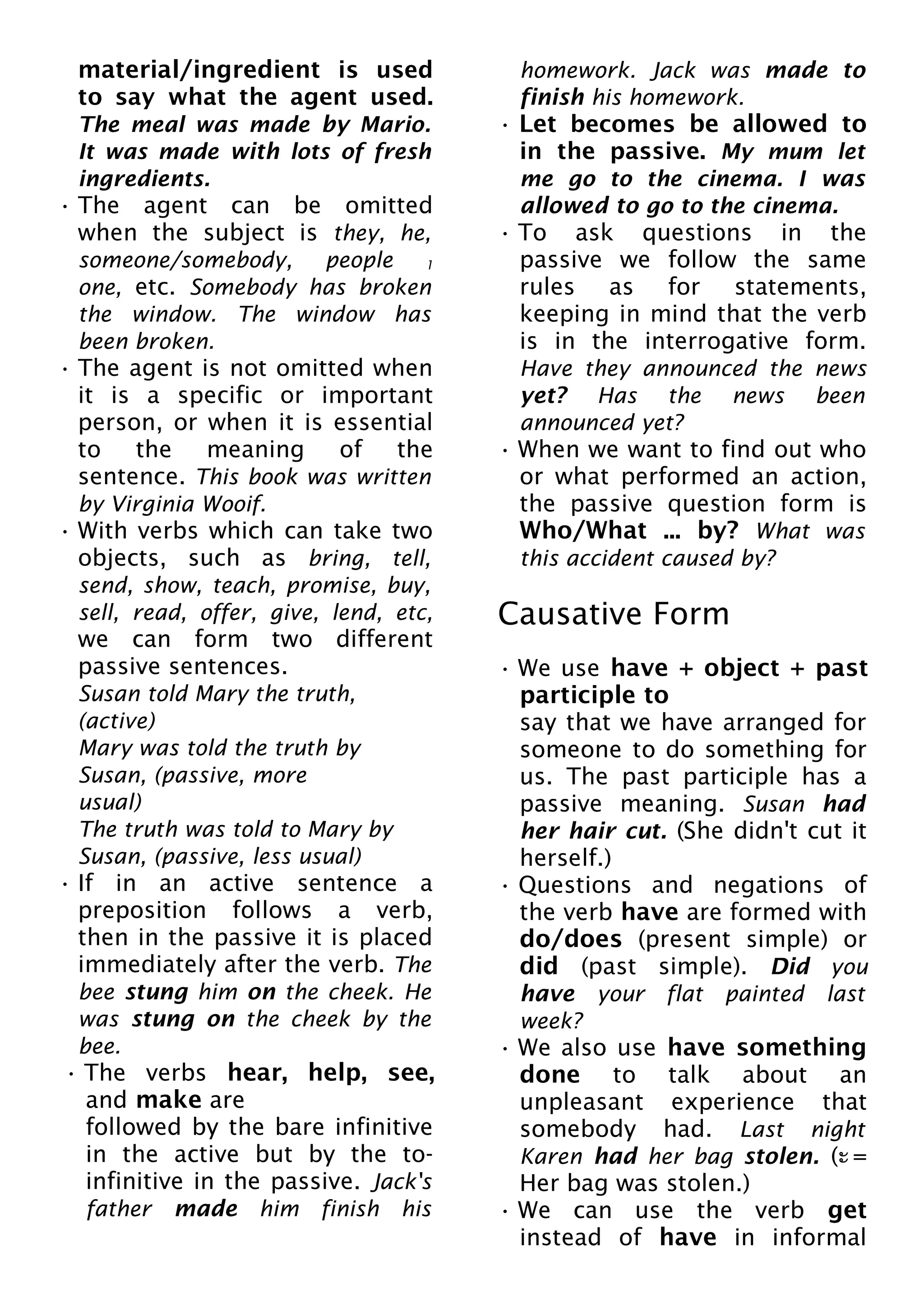 material/ingredient is used
to say what the agent used.
The meal was made by Mario.
It was made with lots of fresh
ingredients.
• The agent can be omitted
when the subject is they, he,
someone/somebody, people 1
one, etc. Somebody has broken
the window. The window has
been broken.
• The agent is not omitted when
it is a specific or important
person, or when it is essential
to the meaning of the
sentence. This book was written
by Virginia Wooif.
• With verbs which can take two
objects, such as bring, tell,
send, show, teach, promise, buy,
sell, read, offer, give, lend, etc,
we can form two different
passive sentences.
Susan told Mary the truth,
(active)
Mary was told the truth by
Susan, (passive, more
usual)
The truth was told to Mary by
Susan, (passive, less usual)
• If in an active sentence a
preposition follows a verb,
then in the passive it is placed
immediately after the verb. The
bee stung him on the cheek. He
was stung on the cheek by the
bee.
• The verbs hear, help, see,
and make are
followed by the bare infinitive
in the active but by the to-
infinitive in the passive. Jack's
father made him finish his
homework. Jack was made to
finish his homework.
• Let becomes be allowed to
in the passive. My mum let
me go to the cinema. I was
allowed to go to the cinema.
• To ask questions in the
passive we follow the same
rules as for statements,
keeping in mind that the verb
is in the interrogative form.
Have they announced the news
yet? Has the news been
announced yet?
• When we want to find out who
or what performed an action,
the passive question form is
Who/What ... by? What was
this accident caused by?
Causative Form
• We use have + object + past
participle to
say that we have arranged for
someone to do something for
us. The past participle has a
passive meaning. Susan had
her hair cut. (She didn't cut it
herself.)
• Questions and negations of
the verb have are formed with
do/does (present simple) or
did (past simple). Did you
have your flat painted last
week?
• We also use have something
done to talk about an
unpleasant experience that
somebody had. Last night
Karen had her bag stolen. (ะ =
Her bag was stolen.)
• We can use the verb get
instead of have in informal
 