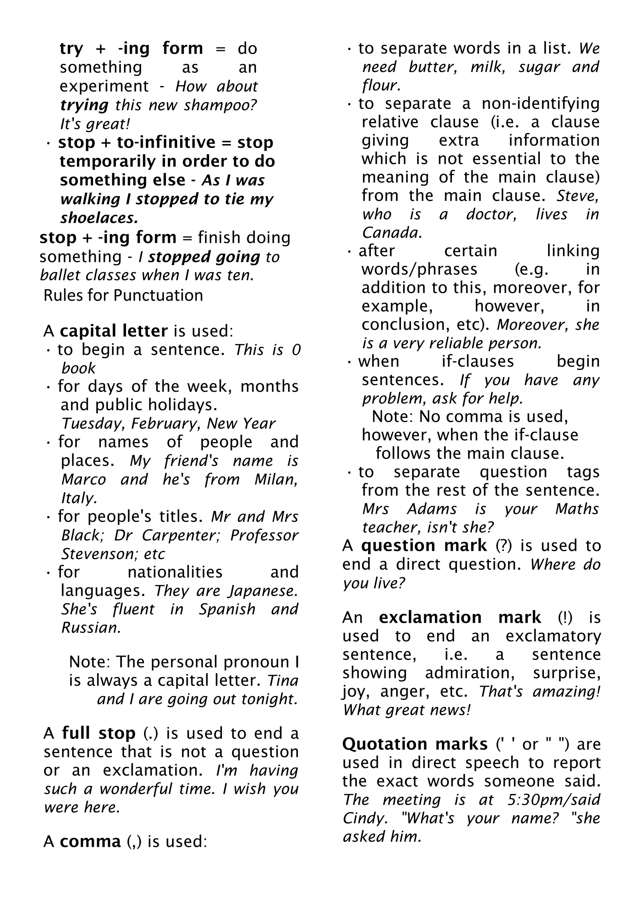 try + -ing form = do
something as an
experiment - How about
trying this new shampoo?
It's great!
• stop + to-infinitive = stop
temporarily in order to do
something else - As I was
walking I stopped to tie my
shoelaces.
stop + -ing form = finish doing
something - I stopped going to
ballet classes when I was ten.
Rules for Punctuation
A capital letter is used:
• to begin a sentence. This is 0
book
• for days of the week, months
and public holidays.
Tuesday, February, New Year
• for names of people and
places. My friend's name is
Marco and he's from Milan,
Italy.
• for people's titles. Mr and Mrs
Black; Dr Carpenter; Professor
Stevenson; etc
• for nationalities and
languages. They are Japanese.
She's fluent in Spanish and
Russian.
Note: The personal pronoun I
is always a capital letter. Tina
and I are going out tonight.
A full stop (.) is used to end a
sentence that is not a question
or an exclamation. I'm having
such a wonderful time. I wish you
were here.
A comma (,) is used:
• to separate words in a list. We
need butter, milk, sugar and
flour.
• to separate a non-identifying
relative clause (i.e. a clause
giving extra information
which is not essential to the
meaning of the main clause)
from the main clause. Steve,
who is a doctor, lives in
Canada.
• after certain linking
words/phrases (e.g. in
addition to this, moreover, for
example, however, in
conclusion, etc). Moreover, she
is a very reliable person.
• when if-clauses begin
sentences. If you have any
problem, ask for help.
Note: No comma is used,
however, when the if-clause
follows the main clause.
• to separate question tags
from the rest of the sentence.
Mrs Adams is your Maths
teacher, isn't she?
A question mark (?) is used to
end a direct question. Where do
you live?
An exclamation mark (!) is
used to end an exclamatory
sentence, i.e. a sentence
showing admiration, surprise,
joy, anger, etc. That's amazing!
What great news!
Quotation marks (' ' or " ") are
used in direct speech to report
the exact words someone said.
The meeting is at 5:30pm/said
Cindy. "What's your name? "she
asked him.
 
