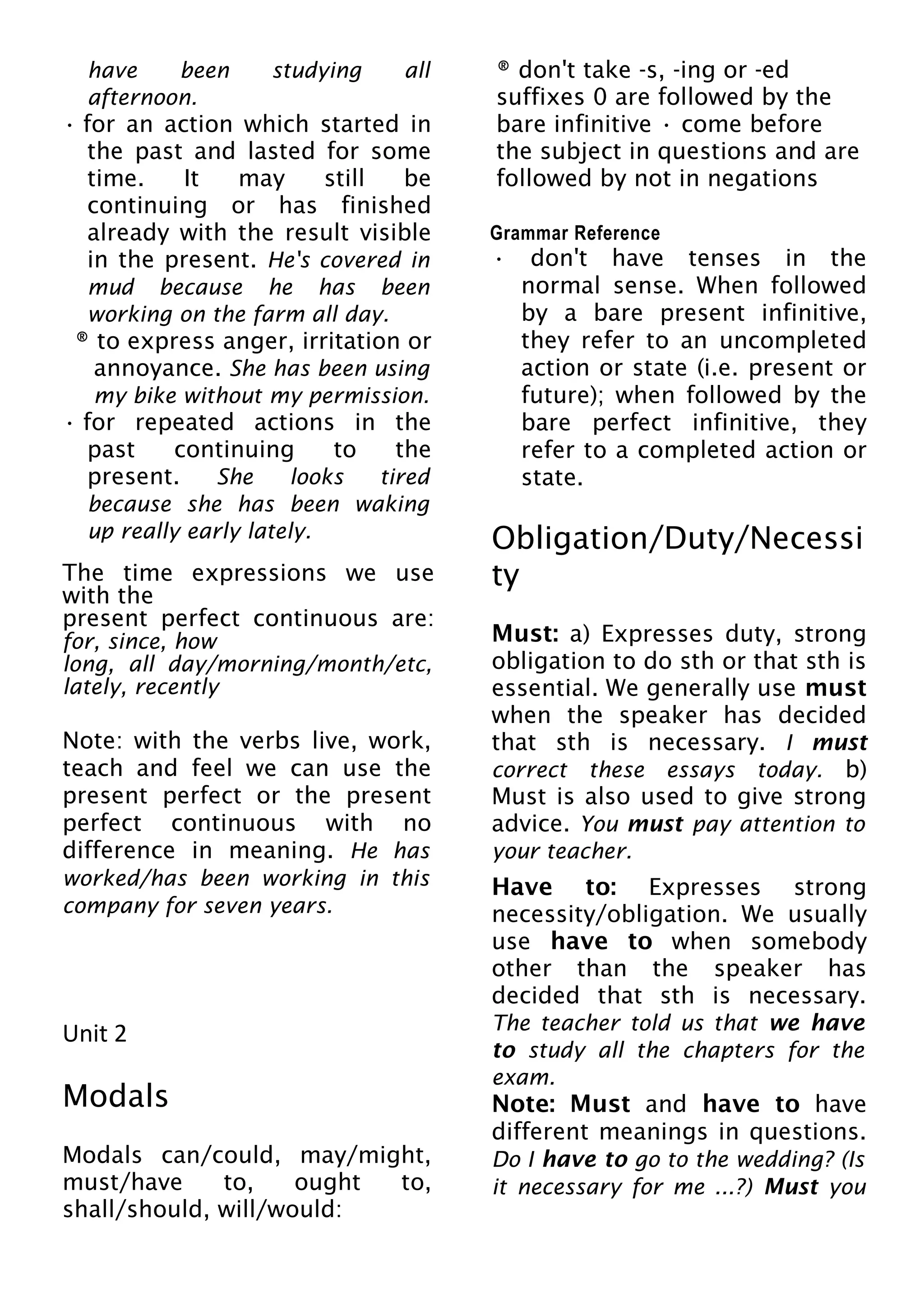 have been studying all
afternoon.
• for an action which started in
the past and lasted for some
time. It may still be
continuing or has finished
already with the result visible
in the present. He's covered in
mud because he has been
working on the farm all day.
® to express anger, irritation or
annoyance. She has been using
my bike without my permission.
• for repeated actions in the
past continuing to the
present. She looks tired
because she has been waking
up really early lately.
The time expressions we use
with the
present perfect continuous are:
for, since, how
long, all day/morning/month/etc,
lately, recently
Note: with the verbs live, work,
teach and feel we can use the
present perfect or the present
perfect continuous with no
difference in meaning. He has
worked/has been working in this
company for seven years.
Unit 2
Modals
Modals can/could, may/might,
must/have to, ought to,
shall/should, will/would:
® don't take -s, -ing or -ed
suffixes 0 are followed by the
bare infinitive • come before
the subject in questions and are
followed by not in negations
Grammar Reference
• don't have tenses in the
normal sense. When followed
by a bare present infinitive,
they refer to an uncompleted
action or state (i.e. present or
future); when followed by the
bare perfect infinitive, they
refer to a completed action or
state.
Obligation/Duty/Necessi
ty
Must: a) Expresses duty, strong
obligation to do sth or that sth is
essential. We generally use must
when the speaker has decided
that sth is necessary. I must
correct these essays today. b)
Must is also used to give strong
advice. You must pay attention to
your teacher.
Have to: Expresses strong
necessity/obligation. We usually
use have to when somebody
other than the speaker has
decided that sth is necessary.
The teacher told us that we have
to study all the chapters for the
exam.
Note: Must and have to have
different meanings in questions.
Do I have to go to the wedding? (Is
it necessary for me ...?) Must you
 