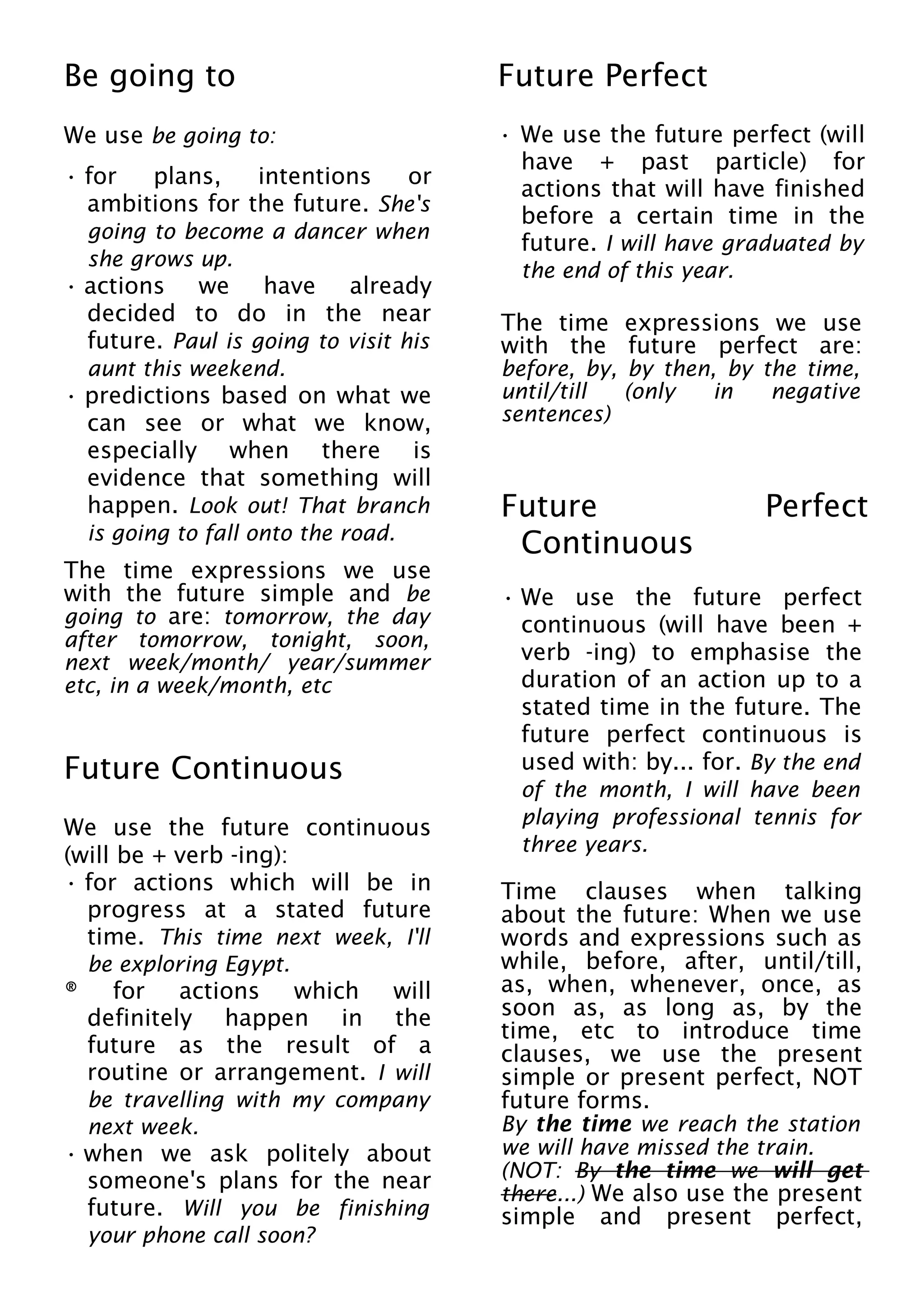 Be going to
We use be going to:
• for plans, intentions or
ambitions for the future. She's
going to become a dancer when
she grows up.
• actions we have already
decided to do in the near
future. Paul is going to visit his
aunt this weekend.
• predictions based on what we
can see or what we know,
especially when there is
evidence that something will
happen. Look out! That branch
is going to fall onto the road.
The time expressions we use
with the future simple and be
going to are: tomorrow, the day
after tomorrow, tonight, soon,
next week/month/ year/summer
etc, in a week/month, etc
Future Continuous
We use the future continuous
(will be + verb -ing):
• for actions which will be in
progress at a stated future
time. This time next week, I'll
be exploring Egypt.
® for actions which will
definitely happen in the
future as the result of a
routine or arrangement. I will
be travelling with my company
next week.
• when we ask politely about
someone's plans for the near
future. Will you be finishing
your phone call soon?
Future Perfect
• We use the future perfect (will
have + past particle) for
actions that will have finished
before a certain time in the
future. I will have graduated by
the end of this year.
The time expressions we use
with the future perfect are:
before, by, by then, by the time,
until/till (only in negative
sentences)
Future Perfect
Continuous
• We use the future perfect
continuous (will have been +
verb -ing) to emphasise the
duration of an action up to a
stated time in the future. The
future perfect continuous is
used with: by... for. By the end
of the month, I will have been
playing professional tennis for
three years.
Time clauses when talking
about the future: When we use
words and expressions such as
while, before, after, until/till,
as, when, whenever, once, as
soon as, as long as, by the
time, etc to introduce time
clauses, we use the present
simple or present perfect, NOT
future forms.
By the time we reach the station
we will have missed the train.
(NOT: By the time we will get
there...) We also use the present
simple and present perfect,
 