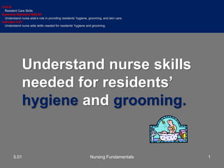 Understand nurse skills
needed for residents’
hygiene and grooming.
Unit B
Resident Care Skills
Essential Standard NA5.00
Understand nurse aide’s role in providing residents’ hygiene, grooming, and skin care.
Indicator 5.01
Understand nurse aide skills needed for residents’ hygiene and grooming.
15.01 Nursing Fundamentals
 