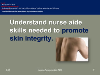 Understand nurse aide
skills needed to promote
skin integrity.
Unit B
Resident Care Skills
Essential Standard NA5.00
Understand nurse aide’s role in providing residents’ hygiene, grooming, and skin care.
Indicator 5.02
Understand nurse aide skills needed to promote skin integrity.
15.02 Nursing Fundamentals 7243
 