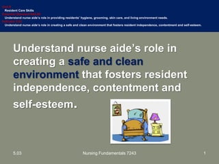 Understand nurse aide’s role in
creating a safe and clean
environment that fosters resident
independence, contentment and
self-esteem.
Unit B
Resident Care Skills
Essential Standard NA5.00
Understand nurse aide’s role in providing residents’ hygiene, grooming, skin care, and living environment needs.
Indicator 5.03
Understand nurse aide’s role in creating a safe and clean environment that fosters resident independence, contentment and self-esteem.
15.03 Nursing Fundamentals 7243
 