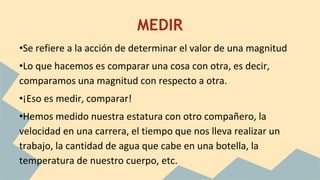 MEDIR
•Se refiere a la acción de determinar el valor de una magnitud
•Lo que hacemos es comparar una cosa con otra, es decir,
comparamos una magnitud con respecto a otra.
•¡Eso es medir, comparar!
•Hemos medido nuestra estatura con otro compañero, la
velocidad en una carrera, el tiempo que nos lleva realizar un
trabajo, la cantidad de agua que cabe en una botella, la
temperatura de nuestro cuerpo, etc.
 