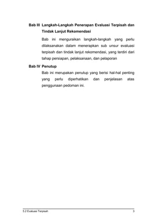 5.2 Evaluasi Terpisah 3
Bab III Langkah-Langkah Penerapan Evaluasi Terpisah dan
Tindak Lanjut Rekomendasi
Bab ini menguraikan langkah-langkah yang perlu
dilaksanakan dalam menerapkan sub unsur evaluasi
terpisah dan tindak lanjut rekomendasi, yang terdiri dari
tahap persiapan, pelaksanaan, dan pelaporan
Bab IV Penutup
Bab ini merupakan penutup yang berisi hal-hal penting
yang perlu diperhatikan dan penjelasan atas
penggunaan pedoman ini.
 