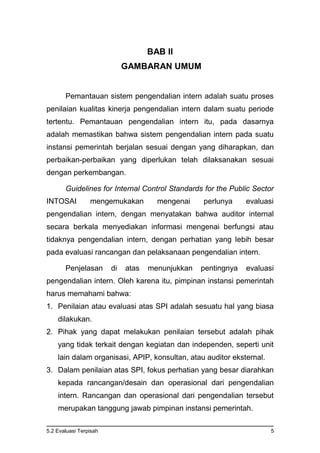 5.2 Evaluasi Terpisah 5
BAB II
GAMBARAN UMUM
Pemantauan sistem pengendalian intern adalah suatu proses
penilaian kualitas kinerja pengendalian intern dalam suatu periode
tertentu. Pemantauan pengendalian intern itu, pada dasarnya
adalah memastikan bahwa sistem pengendalian intern pada suatu
instansi pemerintah berjalan sesuai dengan yang diharapkan, dan
perbaikan-perbaikan yang diperlukan telah dilaksanakan sesuai
dengan perkembangan.
Guidelines for Internal Control Standards for the Public Sector
INTOSAI mengemukakan mengenai perlunya evaluasi
pengendalian intern, dengan menyatakan bahwa auditor internal
secara berkala menyediakan informasi mengenai berfungsi atau
tidaknya pengendalian intern, dengan perhatian yang lebih besar
pada evaluasi rancangan dan pelaksanaan pengendalian intern.
Penjelasan di atas menunjukkan pentingnya evaluasi
pengendalian intern. Oleh karena itu, pimpinan instansi pemerintah
harus memahami bahwa:
1. Penilaian atau evaluasi atas SPI adalah sesuatu hal yang biasa
dilakukan.
2. Pihak yang dapat melakukan penilaian tersebut adalah pihak
yang tidak terkait dengan kegiatan dan independen, seperti unit
lain dalam organisasi, APIP, konsultan, atau auditor eksternal.
3. Dalam penilaian atas SPI, fokus perhatian yang besar diarahkan
kepada rancangan/desain dan operasional dari pengendalian
intern. Rancangan dan operasional dari pengendalian tersebut
merupakan tanggung jawab pimpinan instansi pemerintah.
 