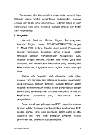 5.2 Evaluasi Terpisah 6
Pemantauan atas kinerja sistem pengendalian tersebut dapat
dilakukan dalam bentuk pemantauan berkelanjutan, evaluasi
terpisah, dan tindak lanjut rekomendasi. Pedoman teknis ini akan
menguraikan lebih lanjut mengenai evaluasi terpisah dan tindak
lanjut rekomendasi.
A. Pengertian
Menurut Peraturan Menteri Negara Pendayagunaan
Aparatur Negara Nomor PER/O5/M.PAN/03/2008 tanggal
31 Maret 2008 tentang Standar Audit Aparat Pengawasan
Internal Pemerintah, disebutkan bahwa evaluasi adalah
rangkaian kegiatan membandingkan hasil/prestasi suatu
kegiatan dengan rencana, standar, atau norma yang telah
ditetapkan, dan menentukan faktor-faktor yang memengaruhi
keberhasilan atau kegagalan suatu kegiatan dalam mencapai
tujuan.
Makna kata “terpisah”, lebih ditekankan pada pelaku
evaluasi yang berbeda dari pelaksana kegiatan pengendalian
yang dievaluasi. Dengan demikian, evaluasi terpisah adalah
kegiatan membandingkan kinerja sistem pengendalian dengan
standar yang seharusnya dan dilakukan oleh pihak di luar unit
kerja/instansi pemerintah yang melaksanakan sistem
pengendalian.
Dalam konteks penyelenggaraan SPIP, pengertian evaluasi
terpisah adalah kegiatan membandingkan pelaksanaan SPIP
dengan standar yang telah ditentukan dalam daftar uji atau
instrumen lain, yang telah ditetapkan pimpinan instansi
pemerintah atau pelaksana evaluasi terpisah.
 