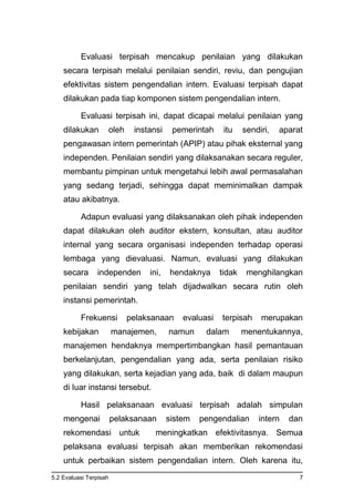 5.2 Evaluasi Terpisah 7
Evaluasi terpisah mencakup penilaian yang dilakukan
secara terpisah melalui penilaian sendiri, reviu, dan pengujian
efektivitas sistem pengendalian intern. Evaluasi terpisah dapat
dilakukan pada tiap komponen sistem pengendalian intern.
Evaluasi terpisah ini, dapat dicapai melalui penilaian yang
dilakukan oleh instansi pemerintah itu sendiri, aparat
pengawasan intern pemerintah (APIP) atau pihak eksternal yang
independen. Penilaian sendiri yang dilaksanakan secara reguler,
membantu pimpinan untuk mengetahui lebih awal permasalahan
yang sedang terjadi, sehingga dapat meminimalkan dampak
atau akibatnya.
Adapun evaluasi yang dilaksanakan oleh pihak independen
dapat dilakukan oleh auditor ekstern, konsultan, atau auditor
internal yang secara organisasi independen terhadap operasi
lembaga yang dievaluasi. Namun, evaluasi yang dilakukan
secara independen ini, hendaknya tidak menghilangkan
penilaian sendiri yang telah dijadwalkan secara rutin oleh
instansi pemerintah.
Frekuensi pelaksanaan evaluasi terpisah merupakan
kebijakan manajemen, namun dalam menentukannya,
manajemen hendaknya mempertimbangkan hasil pemantauan
berkelanjutan, pengendalian yang ada, serta penilaian risiko
yang dilakukan, serta kejadian yang ada, baik di dalam maupun
di luar instansi tersebut.
Hasil pelaksanaan evaluasi terpisah adalah simpulan
mengenai pelaksanaan sistem pengendalian intern dan
rekomendasi untuk meningkatkan efektivitasnya. Semua
pelaksana evaluasi terpisah akan memberikan rekomendasi
untuk perbaikan sistem pengendalian intern. Oleh karena itu,
 