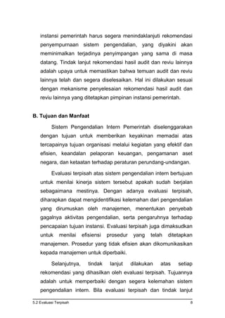 5.2 Evaluasi Terpisah 8
instansi pemerintah harus segera menindaklanjuti rekomendasi
penyempurnaan sistem pengendalian, yang diyakini akan
meminimalkan terjadinya penyimpangan yang sama di masa
datang. Tindak lanjut rekomendasi hasil audit dan reviu lainnya
adalah upaya untuk memastikan bahwa temuan audit dan reviu
lainnya telah dan segera diselesaikan. Hal ini dilakukan sesuai
dengan mekanisme penyelesaian rekomendasi hasil audit dan
reviu lainnya yang ditetapkan pimpinan instansi pemerintah.
B. Tujuan dan Manfaat
Sistem Pengendalian Intern Pemerintah diselenggarakan
dengan tujuan untuk memberikan keyakinan memadai atas
tercapainya tujuan organisasi melalui kegiatan yang efektif dan
efisien, keandalan pelaporan keuangan, pengamanan aset
negara, dan ketaatan terhadap peraturan perundang-undangan.
Evaluasi terpisah atas sistem pengendalian intern bertujuan
untuk menilai kinerja sistem tersebut apakah sudah berjalan
sebagaimana mestinya. Dengan adanya evaluasi terpisah,
diharapkan dapat mengidentifikasi kelemahan dari pengendalian
yang dirumuskan oleh manajemen, menentukan penyebab
gagalnya aktivitas pengendalian, serta pengaruhnya terhadap
pencapaian tujuan instansi. Evaluasi terpisah juga dimaksudkan
untuk menilai efisiensi prosedur yang telah ditetapkan
manajemen. Prosedur yang tidak efisien akan dikomunikasikan
kepada manajemen untuk diperbaiki.
Selanjutnya, tindak lanjut dilakukan atas setiap
rekomendasi yang dihasilkan oleh evaluasi terpisah. Tujuannya
adalah untuk memperbaiki dengan segera kelemahan sistem
pengendalian intern. Bila evaluasi terpisah dan tindak lanjut
 