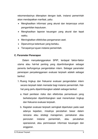 5.2 Evaluasi Terpisah 9
rekomendasinya diterapkan dengan baik, instansi pemerintah
akan mendapatkan manfaat, yaitu:
 Menghasilkan informasi yang akurat dan terpercaya untuk
pengambilan keputusan.
 Menghasilkan laporan keuangan yang akurat dan tepat
waktu.
 Meningkatkan efektivitas pengamanan aset.
 Dipenuhinya ketentuan yang berlaku.
 Tercapainya tujuan instansi pemerintah.
C. Parameter Penerapan
Dalam menyelenggarakan SPIP, terdapat faktor-faktor
utama atau hal-hal penting yang dipertimbangkan sebagai
penentu berfungsinya pengendalian intern. Sebagai parameter
penerapan penyelenggaraan evaluasi terpisah adalah sebagai
berikut:
1. Ruang lingkup dan frekuensi evaluasi pengendalian intern
secara terpisah telah memadai bagi instansi pemerintah. Hal-
hal yang perlu dipertimbangkan adalah sebagai berikut:
a. Hasil penilaian risiko dan efektivitas pemantauan yang
berkelanjutan dipertimbangkan saat menentukan lingkup
dan frekuensi evaluasi terpisah.
b. Kegiatan evaluasi terpisah seringkali diperlukan pada saat
adanya kejadian, misalnya perubahan besar dalam
rencana atau strategi manajemen, pemekaran atau
penciutan instansi pemerintah, atau perubahan
operasional, atau pemrosesan informasi keuangan dan
anggaran.
 
