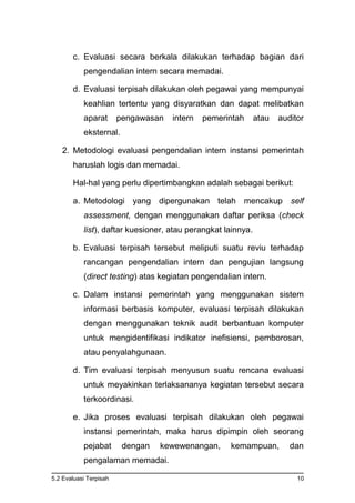 5.2 Evaluasi Terpisah 10
c. Evaluasi secara berkala dilakukan terhadap bagian dari
pengendalian intern secara memadai.
d. Evaluasi terpisah dilakukan oleh pegawai yang mempunyai
keahlian tertentu yang disyaratkan dan dapat melibatkan
aparat pengawasan intern pemerintah atau auditor
eksternal.
2. Metodologi evaluasi pengendalian intern instansi pemerintah
haruslah logis dan memadai.
Hal-hal yang perlu dipertimbangkan adalah sebagai berikut:
a. Metodologi yang dipergunakan telah mencakup self
assessment, dengan menggunakan daftar periksa (check
list), daftar kuesioner, atau perangkat lainnya.
b. Evaluasi terpisah tersebut meliputi suatu reviu terhadap
rancangan pengendalian intern dan pengujian langsung
(direct testing) atas kegiatan pengendalian intern.
c. Dalam instansi pemerintah yang menggunakan sistem
informasi berbasis komputer, evaluasi terpisah dilakukan
dengan menggunakan teknik audit berbantuan komputer
untuk mengidentifikasi indikator inefisiensi, pemborosan,
atau penyalahgunaan.
d. Tim evaluasi terpisah menyusun suatu rencana evaluasi
untuk meyakinkan terlaksananya kegiatan tersebut secara
terkoordinasi.
e. Jika proses evaluasi terpisah dilakukan oleh pegawai
instansi pemerintah, maka harus dipimpin oleh seorang
pejabat dengan kewewenangan, kemampuan, dan
pengalaman memadai.
 