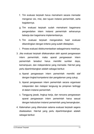 5.2 Evaluasi Terpisah 11
f. Tim evaluasi terpisah harus memahami secara memadai
mengenai visi, misi, dan tujuan instansi pemerintah, serta
kegiatannya.
g. Tim evaluasi terpisah sudah memahami bagaimana
pengendalian intern instansi pemerintah seharusnya
bekerja dan bagaimana implementasinya.
h. Tim evaluasi terpisah menganalisis hasil evaluasi
dibandingkan dengan kriteria yang sudah ditetapkan.
i. Proses evaluasi didokumentasikan sebagaimana mestinya.
3. Jika evaluasi terpisah dilaksanakan oleh aparat pengawasan
intern pemerintah, maka aparat pengawasan intern
pemerintah tersebut harus memiliki sumber daya,
kemampuan, dan independensi yang memadai. Hal-hal yang
perlu dipertimbangkan adalah sebagai berikut:
a. Aparat pengawasan intern pemerintah memiliki staf
dengan tingkat kompetensi dan pengalaman yang cukup.
b. Aparat pengawasan intern pemerintah secara organisasi
independen dan melapor langsung ke pimpinan tertinggi
di dalam instansi pemerintah.
c. Tanggung jawab, lingkup kerja, dan rencana pengawasan
aparat pengawasan intern pemerintah harus sesuai
dengan kebutuhan instansi pemerintah yang bersangkutan.
4. Kelemahan yang ditemukan selama evaluasi terpisah segera
diselesaikan. Hal-hal yang perlu dipertimbangkan adalah
sebagai berikut:
 