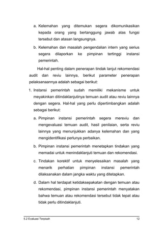 5.2 Evaluasi Terpisah 12
a. Kelemahan yang ditemukan segera dikomunikasikan
kepada orang yang bertanggung jawab atas fungsi
tersebut dan atasan langsungnya.
b. Kelemahan dan masalah pengendalian intern yang serius
segera dilaporkan ke pimpinan tertinggi instansi
pemerintah.
Hal-hal penting dalam penerapan tindak lanjut rekomendasi
audit dan reviu lainnya, berikut parameter penerapan
pelaksanaannya adalah sebagai berikut:
1. Instansi pemerintah sudah memiliki mekanisme untuk
meyakinkan ditindaklanjutinya temuan audit atau reviu lainnya
dengan segera. Hal-hal yang perlu dipertimbangkan adalah
sebagai berikut:
a. Pimpinan instansi pemerintah segera mereviu dan
mengevaluasi temuan audit, hasil penilaian, serta reviu
lainnya yang menunjukkan adanya kelemahan dan yang
mengidentifikasi perlunya perbaikan.
b. Pimpinan instansi pemerintah menetapkan tindakan yang
memadai untuk menindaklanjuti temuan dan rekomendasi.
c. Tindakan korektif untuk menyelesaikan masalah yang
menarik perhatian pimpinan instansi pemerintah
dilaksanakan dalam jangka waktu yang ditetapkan.
d. Dalam hal terdapat ketidaksepakatan dengan temuan atau
rekomendasi, pimpinan instansi pemerintah menyatakan
bahwa temuan atau rekomendasi tersebut tidak tepat atau
tidak perlu ditindaklanjuti.
 