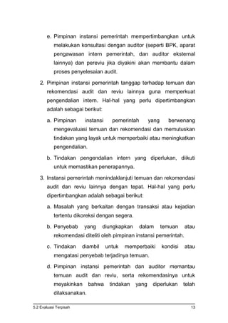 5.2 Evaluasi Terpisah 13
e. Pimpinan instansi pemerintah mempertimbangkan untuk
melakukan konsultasi dengan auditor (seperti BPK, aparat
pengawasan intern pemerintah, dan auditor eksternal
lainnya) dan pereviu jika diyakini akan membantu dalam
proses penyelesaian audit.
2. Pimpinan instansi pemerintah tanggap terhadap temuan dan
rekomendasi audit dan reviu lainnya guna memperkuat
pengendalian intern. Hal-hal yang perlu dipertimbangkan
adalah sebagai berikut:
a. Pimpinan instansi pemerintah yang berwenang
mengevaluasi temuan dan rekomendasi dan memutuskan
tindakan yang layak untuk memperbaiki atau meningkatkan
pengendalian.
b. Tindakan pengendalian intern yang diperlukan, diikuti
untuk memastikan penerapannya.
3. Instansi pemerintah menindaklanjuti temuan dan rekomendasi
audit dan reviu lainnya dengan tepat. Hal-hal yang perlu
dipertimbangkan adalah sebagai berikut:
a. Masalah yang berkaitan dengan transaksi atau kejadian
tertentu dikoreksi dengan segera.
b. Penyebab yang diungkapkan dalam temuan atau
rekomendasi diteliti oleh pimpinan instansi pemerintah.
c. Tindakan diambil untuk memperbaiki kondisi atau
mengatasi penyebab terjadinya temuan.
d. Pimpinan instansi pemerintah dan auditor memantau
temuan audit dan reviu, serta rekomendasinya untuk
meyakinkan bahwa tindakan yang diperlukan telah
dilaksanakan.
 