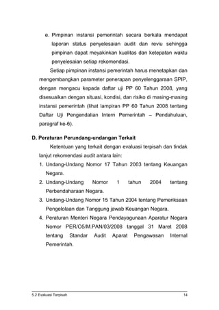 5.2 Evaluasi Terpisah 14
e. Pimpinan instansi pemerintah secara berkala mendapat
laporan status penyelesaian audit dan reviu sehingga
pimpinan dapat meyakinkan kualitas dan ketepatan waktu
penyelesaian setiap rekomendasi.
Setiap pimpinan instansi pemerintah harus menetapkan dan
mengembangkan parameter penerapan penyelenggaraan SPIP,
dengan mengacu kepada daftar uji PP 60 Tahun 2008, yang
disesuaikan dengan situasi, kondisi, dan risiko di masing-masing
instansi pemerintah (lihat lampiran PP 60 Tahun 2008 tentang
Daftar Uji Pengendalian Intern Pemerintah – Pendahuluan,
paragraf ke-6).
D. Peraturan Perundang-undangan Terkait
Ketentuan yang terkait dengan evaluasi terpisah dan tindak
lanjut rekomendasi audit antara lain:
1. Undang-Undang Nomor 17 Tahun 2003 tentang Keuangan
Negara.
2. Undang-Undang Nomor 1 tahun 2004 tentang
Perbendaharaan Negara.
3. Undang-Undang Nomor 15 Tahun 2004 tentang Pemeriksaan
Pengelolaan dan Tanggung jawab Keuangan Negara.
4. Peraturan Menteri Negara Pendayagunaan Aparatur Negara
Nomor PER/O5/M.PAN/03/2008 tanggal 31 Maret 2008
tentang Standar Audit Aparat Pengawasan Internal
Pemerintah.
 