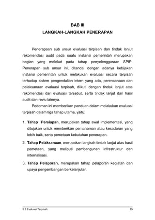 5.2 Evaluasi Terpisah 15
BAB III
LANGKAH-LANGKAH PENERAPAN
Penerapaan sub unsur evaluasi terpisah dan tindak lanjut
rekomendasi audit pada suatu instansi pemerintah merupakan
bagian yang melekat pada tahap penyelenggaraan SPIP.
Penerapan sub unsur ini, ditandai dengan adanya kebijakan
instansi pemerintah untuk melakukan evaluasi secara terpisah
terhadap sistem pengendalian intern yang ada, perencanaan dan
pelaksanaan evaluasi terpisah, diikuti dengan tindak lanjut atas
rekomendasi dari evaluasi tersebut, serta tindak lanjut dari hasil
audit dan reviu lainnya.
Pedoman ini memberikan panduan dalam melakukan evaluasi
terpisah dalam tiga tahap utama, yaitu:
1. Tahap Persiapan, merupakan tahap awal implementasi, yang
ditujukan untuk memberikan pemahaman atau kesadaran yang
lebih baik, serta pemetaan kebutuhan penerapan.
2. Tahap Pelaksanaan, merupakan langkah tindak lanjut atas hasil
pemetaan, yang meliputi pembangunan infrastruktur dan
internalisasi.
3. Tahap Pelaporan, merupakan tahap pelaporan kegiatan dan
upaya pengembangan berkelanjutan.
 