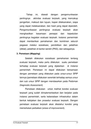 5.2 Evaluasi Terpisah 17
Tahap ini, diawali dengan pengomunikasian
pentingnya aktivitas evaluasi terpisah, yang mencakup
pengertian, maksud dan tujuan, kapan dilaksanakan, siapa
yang dapat melaksanakan, dan hasil yang dapat diperoleh.
Pengomunikasian pentingnya evaluasi terpisah akan
menghasilkan kesamaan persepsi dan kepedulian
pentingnya kegiatan evaluasi terpisah. Instansi pemerintah
dapat memberikan pemahaman dan komitmen seluruh
pegawai melalui sosialisasi, pendidikan dan pelatihan
(diklat), pelatihan di kantor sendiri (PKS), dan sebagainya.
3. Pemetaan (Mapping)
Setelah dilakukan sosialisasi pemahaman tentang
evaluasi terpisah, maka perlu dilakukan suatu pemetaan
terhadap evaluasi terpisah yang dijalankan di instansi
pemerintah. Pemetaan ini dapat dilakukan bersamaan
dengan pemetaan yang dilakukan pada unsur-unsur SPIP
lainnya (pemetaan dilakukan serentak terhadap semua unsur
dan sub unsur SPIP dengan mendasarkan pada Pedoman
Diagnostic Assessment)
Pemetaan dilakukan untuk melihat kondisi evaluasi
terpisah yang sudah diimplementasikan dan berjalan pada
instansi pemerintah, serta keberadaan infrastruktur dalam
bentuk kebijakan dan prosedur evaluasi terpisah. Dengan
pemetaan evaluasi terpisah akan diketahui kondisi yang
memerlukan perbaikan (areas of improvement).
 