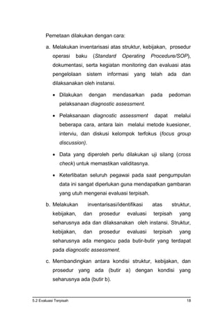 5.2 Evaluasi Terpisah 18
Pemetaan dilakukan dengan cara:
a. Melakukan inventarisasi atas struktur, kebijakan, prosedur
operasi baku (Standard Operating Procedure/SOP),
dokumentasi, serta kegiatan monitoring dan evaluasi atas
pengelolaan sistem informasi yang telah ada dan
dilaksanakan oleh instansi.
 Dilakukan dengan mendasarkan pada pedoman
pelaksanaan diagnostic assessment.
 Pelaksanaan diagnostic assessment dapat melalui
beberapa cara, antara lain melalui metode kuesioner,
interviu, dan diskusi kelompok terfokus (focus group
discussion).
 Data yang diperoleh perlu dilakukan uji silang (cross
check) untuk memastikan validitasnya.
 Keterlibatan seluruh pegawai pada saat pengumpulan
data ini sangat diperlukan guna mendapatkan gambaran
yang utuh mengenai evaluasi terpisah.
b. Melakukan inventarisasi/identifikasi atas struktur,
kebijakan, dan prosedur evaluasi terpisah yang
seharusnya ada dan dilaksanakan oleh instansi. Struktur,
kebijakan, dan prosedur evaluasi terpisah yang
seharusnya ada mengacu pada butir-butir yang terdapat
pada diagnostic assessment.
c. Membandingkan antara kondisi struktur, kebijakan, dan
prosedur yang ada (butir a) dengan kondisi yang
seharusnya ada (butir b).
 