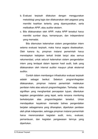 5.2 Evaluasi Terpisah 20
b. Evaluasi terpisah dilakukan dengan menggunakan
metodologi yang logis dan dilaksanakan oleh pegawai yang
memiliki keahlian tertentu yang dipersyaratkan, serta
melibatkan APIP, atau auditor ekstern.
c. Bila dilaksanakan oleh APIP, maka APIP tersebut harus
memiliki sumber daya, kemampuan, dan independensi
yang memadai.
Bila ditemukan kelemahan sistem pengendalian intern
selama evaluasi terpisah, maka harus segera diselesaikan.
Oleh karena itu, pimpinan instansi pemerintah harus
menetapkan kebijakan terkait tindak lanjut atas semua
rekomendasi, untuk seluruh kelemahan sistem pengendalian
intern yang terdapat dalam laporan hasil audit, baik yang
dilaksanakan oleh internal auditor maupun pihak eksternal
auditor.
Contoh dalam membangun infrastruktur evaluasi terpisah
adalah sebagai berikut: Sebelum program/kegiatan
dilaksanakan, pimpinan instansi pemerintah melakukan
penilaian risiko atas seluruh program/kegiatan. Terhadap risiko
signifikan yang menghambat pencapaian tujuan, ditentukan
kegiatan pengendalian yang tepat, serta rencana monitoring
berkelanjutan atas program/kegiatan tersebut. Untuk
mendapatkan keyakinan memadai bahwa pengendalian
berjalan sebagaimana yang diharapkan, diperlukan penilaian
oleh pihak independen, sehingga pimpinan instansi pemerintah
harus merencanakan kegiatan audit, reviu, evaluasi,
pemantauan, dan kegiatan pengawasan lainnya yang
diperlukan.
 