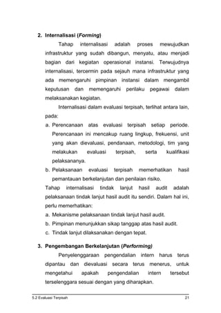 5.2 Evaluasi Terpisah 21
2. Internalisasi (Forming)
Tahap internalisasi adalah proses mewujudkan
infrastruktur yang sudah dibangun, menyatu, atau menjadi
bagian dari kegiatan operasional instansi. Terwujudnya
internalisasi, tercermin pada sejauh mana infrastruktur yang
ada memengaruhi pimpinan instansi dalam mengambil
keputusan dan memengaruhi perilaku pegawai dalam
melaksanakan kegiatan.
Internalisasi dalam evaluasi terpisah, terlihat antara lain,
pada:
a. Perencanaan atas evaluasi terpisah setiap periode.
Perencanaan ini mencakup ruang lingkup, frekuensi, unit
yang akan dievaluasi, pendanaan, metodologi, tim yang
melakukan evaluasi terpisah, serta kualifikasi
pelaksananya.
b. Pelaksanaan evaluasi terpisah memerhatikan hasil
pemantauan berkelanjutan dan penilaian risiko.
Tahap internalisasi tindak lanjut hasil audit adalah
pelaksanaan tindak lanjut hasil audit itu sendiri. Dalam hal ini,
perlu memerhatikan:
a. Mekanisme pelaksanaan tindak lanjut hasil audit.
b. Pimpinan menunjukkan sikap tanggap atas hasil audit.
c. Tindak lanjut dilaksanakan dengan tepat.
3. Pengembangan Berkelanjutan (Performing)
Penyelenggaraan pengendalian intern harus terus
dipantau dan dievaluasi secara terus menerus, untuk
mengetahui apakah pengendalian intern tersebut
terselenggara sesuai dengan yang diharapkan.
 