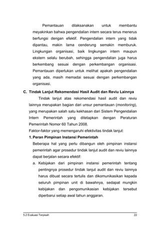 5.2 Evaluasi Terpisah 22
Pemantauan dilaksanakan untuk membantu
meyakinkan bahwa pengendalian intern secara terus menerus
berfungsi dengan efektif. Pengendalian intern yang tidak
dipantau, makin lama cenderung semakin memburuk.
Lingkungan organisasi, baik lingkungan intern maupun
ekstern selalu berubah, sehingga pengendalian juga harus
berkembang sesuai dengan perkembangan organisasi.
Pemantauan diperlukan untuk melihat apakah pengendalian
yang ada, masih memadai sesuai dengan perkembangan
organisasi.
C. Tindak Lanjut Rekomendasi Hasil Audit dan Reviu Lainnya
Tindak lanjut atas rekomendasi hasil audit dan reviu
lainnya merupakan bagian dari unsur pemantauan (monitoring),
yang merupakan salah satu kekhasan dari Sistem Pengendalian
Intern Pemerintah yang ditetapkan dengan Peraturan
Pemerintah Nomor 60 Tahun 2008.
Faktor-faktor yang memengaruhi efektivitas tindak lanjut:
1. Peran Pimpinan Instansi Pemerintah
Beberapa hal yang perlu dibangun oleh pimpinan instansi
pemerintah agar prosedur tindak lanjut audit dan reviu lainnya
dapat berjalan secara efektif:
a. Kebijakan dari pimpinan instansi pemerintah tentang
pentingnya prosedur tindak lanjut audit dan reviu lainnya
harus dibuat secara tertulis dan dikomunikasikan kepada
seluruh pimpinan unit di bawahnya, sedapat mungkin
kebijakan dan pengomunikasian kebijakan tersebut
diperbarui setiap awal tahun anggaran.
 